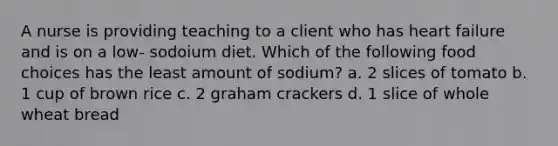 A nurse is providing teaching to a client who has heart failure and is on a low- sodoium diet. Which of the following food choices has the least amount of sodium? a. 2 slices of tomato b. 1 cup of brown rice c. 2 graham crackers d. 1 slice of whole wheat bread