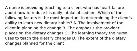 A nurse is providing teaching to a client who has heart failure about how to reduce his daily intake of sodium. Which of the following factors is the most important in determining the client's ability to learn new dietary habits? A. The involvement of the client in planning the change B. The emphasis the provider places on the dietary changes C. The learning theory the nurse uses to teach the dietary changes D. The extent of the dietary changes planned for the client