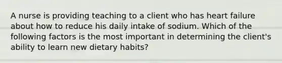 A nurse is providing teaching to a client who has heart failure about how to reduce his daily intake of sodium. Which of the following factors is the most important in determining the client's ability to learn new dietary habits?