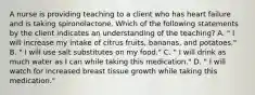 A nurse is providing teaching to a client who has heart failure and is taking spironolactone. Which of the following statements by the client indicates an understanding of the teaching? A. " I will increase my intake of citrus fruits, bananas, and potatoes." B. " I will use salt substitutes on my food." C. " I will drink as much water as I can while taking this medication." D. " I will watch for increased breast tissue growth while taking this medication."