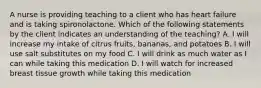 A nurse is providing teaching to a client who has heart failure and is taking spironolactone. Which of the following statements by the client indicates an understanding of the teaching? A. I will increase my intake of citrus fruits, bananas, and potatoes B. I will use salt substitutes on my food C. I will drink as much water as I can while taking this medication D. I will watch for increased breast tissue growth while taking this medication