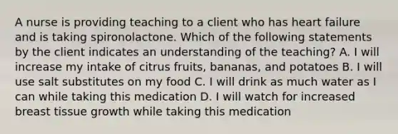 A nurse is providing teaching to a client who has heart failure and is taking spironolactone. Which of the following statements by the client indicates an understanding of the teaching? A. I will increase my intake of citrus fruits, bananas, and potatoes B. I will use salt substitutes on my food C. I will drink as much water as I can while taking this medication D. I will watch for increased breast tissue growth while taking this medication