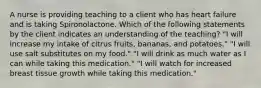 A nurse is providing teaching to a client who has heart failure and is taking Spironolactone. Which of the following statements by the client indicates an understanding of the teaching? "I will increase my intake of citrus fruits, bananas, and potatoes." "I will use salt substitutes on my food." "I will drink as much water as I can while taking this medication." "I will watch for increased breast tissue growth while taking this medication."