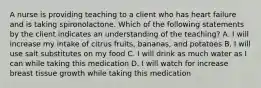 A nurse is providing teaching to a client who has heart failure and is taking spironolactone. Which of the following statements by the client indicates an understanding of the teaching? A. I will increase my intake of citrus fruits, bananas, and potatoes B. I will use salt substitutes on my food C. I will drink as much water as I can while taking this medication D. I will watch for increase breast tissue growth while taking this medication