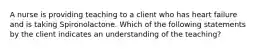 A nurse is providing teaching to a client who has heart failure and is taking Spironolactone. Which of the following statements by the client indicates an understanding of the teaching?