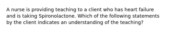 A nurse is providing teaching to a client who has heart failure and is taking Spironolactone. Which of the following statements by the client indicates an understanding of the teaching?