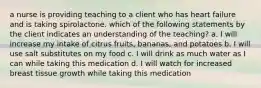 a nurse is providing teaching to a client who has heart failure and is taking spirolactone. which of the following statements by the client indicates an understanding of the teaching? a. I will increase my intake of citrus fruits, bananas, and potatoes b. I will use salt substitutes on my food c. I will drink as much water as I can while taking this medication d. I will watch for increased breast tissue growth while taking this medication