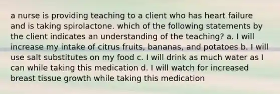 a nurse is providing teaching to a client who has heart failure and is taking spirolactone. which of the following statements by the client indicates an understanding of the teaching? a. I will increase my intake of citrus fruits, bananas, and potatoes b. I will use salt substitutes on my food c. I will drink as much water as I can while taking this medication d. I will watch for increased breast tissue growth while taking this medication