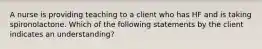 A nurse is providing teaching to a client who has HF and is taking spironolactone. Which of the following statements by the client indicates an understanding?