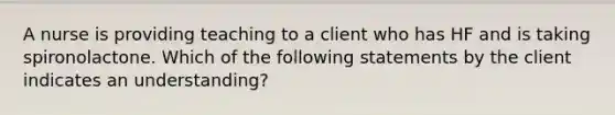 A nurse is providing teaching to a client who has HF and is taking spironolactone. Which of the following statements by the client indicates an understanding?