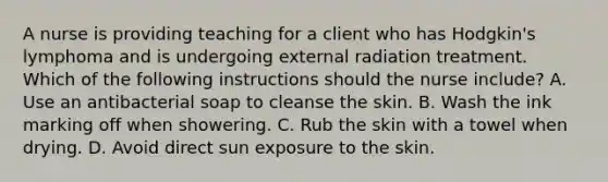 A nurse is providing teaching for a client who has Hodgkin's lymphoma and is undergoing external radiation treatment. Which of the following instructions should the nurse include? A. Use an antibacterial soap to cleanse the skin. B. Wash the ink marking off when showering. C. Rub the skin with a towel when drying. D. Avoid direct sun exposure to the skin.