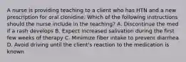 A nurse is providing teaching to a client who has HTN and a new prescription for oral clonidine. Which of the following instructions should the nurse include in the teaching? A. Discontinue the med if a rash develops B. Expect increased salivation during the first few weeks of therapy C. Minimize fiber intake to prevent diarrhea D. Avoid driving until the client's reaction to the medication is known