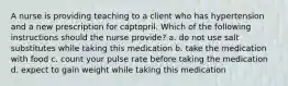 A nurse is providing teaching to a client who has hypertension and a new prescription for captopril. Which of the following instructions should the nurse provide? a. do not use salt substitutes while taking this medication b. take the medication with food c. count your pulse rate before taking the medication d. expect to gain weight while taking this medication