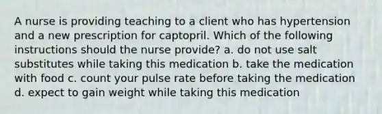 A nurse is providing teaching to a client who has hypertension and a new prescription for captopril. Which of the following instructions should the nurse provide? a. do not use salt substitutes while taking this medication b. take the medication with food c. count your pulse rate before taking the medication d. expect to gain weight while taking this medication