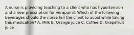 A nurse is providing teaching to a client who has hypertension and a new prescription for verapamil. Which of the following beverages should the nurse tell the client to avoid while taking this medication? A. Milk B. Orange juice C. Coffee D. Grapefruit juice