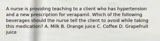 A nurse is providing teaching to a client who has hypertension and a new prescription for verapamil. Which of the following beverages should the nurse tell the client to avoid while taking this medication? A. Milk B. Orange juice C. Coffee D. Grapefruit juice