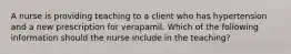 A nurse is providing teaching to a client who has hypertension and a new prescription for verapamil. Which of the following information should the nurse include in the teaching?