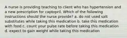 A nurse is providing teaching to client who has hypertension and a new prescription for captopril. Which of the following instructions should the nurse provide? a. do not used salt substitutes while taking this medication b. take this medication with food c. count your pulse rate before taking this medication d. expect to gain weight while taking this medication