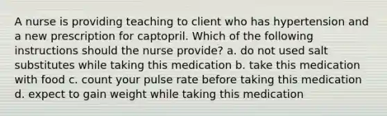 A nurse is providing teaching to client who has hypertension and a new prescription for captopril. Which of the following instructions should the nurse provide? a. do not used salt substitutes while taking this medication b. take this medication with food c. count your pulse rate before taking this medication d. expect to gain weight while taking this medication