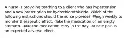 A nurse is providing teaching to a client who has hypertension and a new prescription for hydrochlorothiazide. Which of the following instructions should the nurse provide? -Weigh weekly to monitor therapeutic effect. -Take the medication on an empty stomach. -Take the medication early in the day. -Muscle pain is an expected adverse effect.