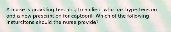 A nurse is providing teaching to a client who has hypertension and a new prescription for captopril. Which of the following insturcitons should the nurse provide?