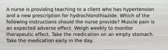 A nurse is providing teaching to a client who has hypertension and a new prescription for hydrochlorothiazide. Which of the following instructions should the nurse provide? Muscle pain is an expected adverse effect. Weigh weekly to monitor therapeutic effect. Take the medication on an empty stomach. Take the medication early in the day.