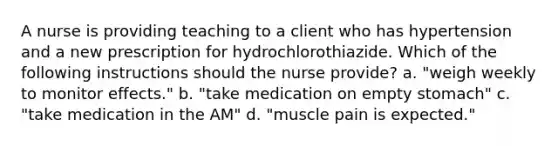 A nurse is providing teaching to a client who has hypertension and a new prescription for hydrochlorothiazide. Which of the following instructions should the nurse provide? a. "weigh weekly to monitor effects." b. "take medication on empty stomach" c. "take medication in the AM" d. "muscle pain is expected."