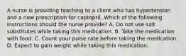 A nurse is providing teaching to a client who has hypertension and a new prescription for captopril. Which of the following instructions should the nurse provide? A. Do not use salt substitutes while taking this medication. B. Take the medication with food. C. Count your pulse rate before taking the medication. D. Expect to gain weight while taking this medication.