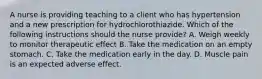 A nurse is providing teaching to a client who has hypertension and a new prescription for hydrochlorothiazide. Which of the following instructions should the nurse provide? A. Weigh weekly to monitor therapeutic effect B. Take the medication on an empty stomach. C. Take the medication early in the day. D. Muscle pain is an expected adverse effect.