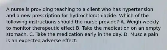 A nurse is providing teaching to a client who has hypertension and a new prescription for hydrochlorothiazide. Which of the following instructions should the nurse provide? A. Weigh weekly to monitor therapeutic effect B. Take the medication on an empty stomach. C. Take the medication early in the day. D. Muscle pain is an expected adverse effect.