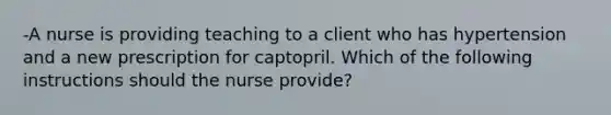 -A nurse is providing teaching to a client who has hypertension and a new prescription for captopril. Which of the following instructions should the nurse provide?