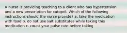 A nurse is providing teaching to a client who has hypertension and a new prescription for catopril. Which of the following instructions should the nurse provide? a. take the medication with food b. do not use salt substitutes while taking this medication c. count your pulse rate before taking