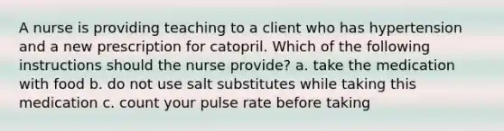 A nurse is providing teaching to a client who has hypertension and a new prescription for catopril. Which of the following instructions should the nurse provide? a. take the medication with food b. do not use salt substitutes while taking this medication c. count your pulse rate before taking