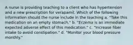 A nurse is providing teaching to a client who has hypertension and a new prescription for verapamil. Which of the following information should the nurse include in the teaching a. "Take this medication on an empty stomach." b. "Eczema is an immediate expected adverse effect of this medication." c. "Increase fiber intake to avoid constipation." d. "Monitor your blood pressure monthly."