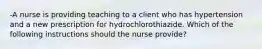 -A nurse is providing teaching to a client who has hypertension and a new prescription for hydrochlorothiazide. Which of the following instructions should the nurse provide?