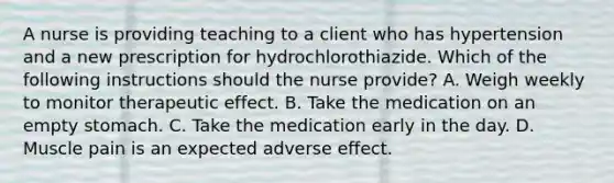 A nurse is providing teaching to a client who has hypertension and a new prescription for hydrochlorothiazide. Which of the following instructions should the nurse provide? A. Weigh weekly to monitor therapeutic effect. B. Take the medication on an empty stomach. C. Take the medication early in the day. D. Muscle pain is an expected adverse effect.