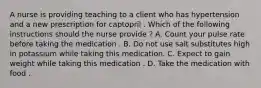 A nurse is providing teaching to a client who has hypertension and a new prescription for captopril . Which of the following instructions should the nurse provide ? A. Count your pulse rate before taking the medication . B. Do not use salt substitutes high in potassium while taking this medication. C. Expect to gain weight while taking this medication . D. Take the medication with food .