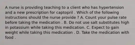 A nurse is providing teaching to a client who has hypertension and a new prescription for captopril . Which of the following instructions should the nurse provide ? A. Count your pulse rate before taking the medication . B. Do not use salt substitutes high in potassium while taking this medication. C. Expect to gain weight while taking this medication . D. Take the medication with food .