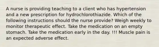 A nurse is providing teaching to a client who has hypertension and a new prescription for hydrochlorothiazide. Which of the following instructions should the nurse provide? Weigh weekly to monitor therapeutic effect. Take the medication on an empty stomach. Take the medication early in the day. !!! Muscle pain is an expected adverse effect.