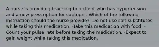 A nurse is providing teaching to a client who has hypertension and a new prescription for captopril. Which of the following instruction should the nurse provide? -Do not use salt substitutes while taking this medication. -Take this medication with food. -Count your pulse rate before taking the medication. -Expect to gain weight while taking this medication.