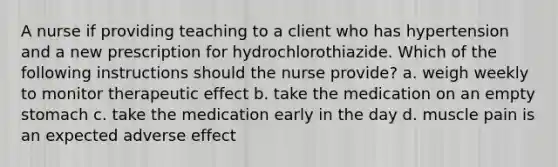 A nurse if providing teaching to a client who has hypertension and a new prescription for hydrochlorothiazide. Which of the following instructions should the nurse provide? a. weigh weekly to monitor therapeutic effect b. take the medication on an empty stomach c. take the medication early in the day d. muscle pain is an expected adverse effect