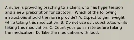 A nurse is providing teaching to a client who has hypertension and a new prescription for captopril. Which of the following instructions should the nurse provide? A. Expect to gain weight while taking this medication. B. Do not use salt substitutes while taking this medication. C. Count your pulse rate before taking the medication. D. Take the medication with food.