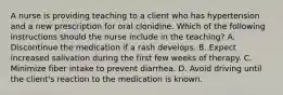 A nurse is providing teaching to a client who has hypertension and a new prescription for oral clonidine. Which of the following instructions should the nurse include in the teaching? A. Discontinue the medication if a rash develops. B. Expect increased salivation during the first few weeks of therapy. C. Minimize fiber intake to prevent diarrhea. D. Avoid driving until the client's reaction to the medication is known.