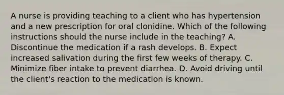 A nurse is providing teaching to a client who has hypertension and a new prescription for oral clonidine. Which of the following instructions should the nurse include in the teaching? A. Discontinue the medication if a rash develops. B. Expect increased salivation during the first few weeks of therapy. C. Minimize fiber intake to prevent diarrhea. D. Avoid driving until the client's reaction to the medication is known.