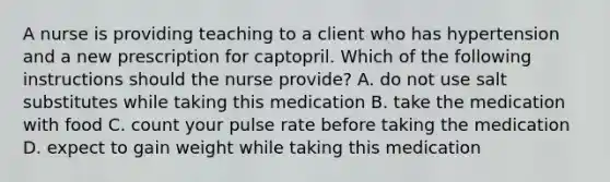 A nurse is providing teaching to a client who has hypertension and a new prescription for captopril. Which of the following instructions should the nurse provide? A. do not use salt substitutes while taking this medication B. take the medication with food C. count your pulse rate before taking the medication D. expect to gain weight while taking this medication