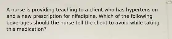 A nurse is providing teaching to a client who has hypertension and a new prescription for nifedipine. Which of the following beverages should the nurse tell the client to avoid while taking this medication?