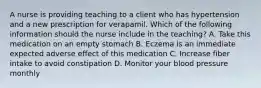 A nurse is providing teaching to a client who has hypertension and a new prescription for verapamil. Which of the following information should the nurse include in the teaching? A. Take this medication on an empty stomach B. Eczema is an immediate expected adverse effect of this medication C. Increase fiber intake to avoid constipation D. Monitor your blood pressure monthly