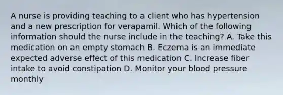 A nurse is providing teaching to a client who has hypertension and a new prescription for verapamil. Which of the following information should the nurse include in the teaching? A. Take this medication on an empty stomach B. Eczema is an immediate expected adverse effect of this medication C. Increase fiber intake to avoid constipation D. Monitor your blood pressure monthly