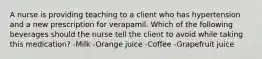 A nurse is providing teaching to a client who has hypertension and a new prescription for verapamil. Which of the following beverages should the nurse tell the client to avoid while taking this medication? -Milk -Orange juice -Coffee -Grapefruit juice