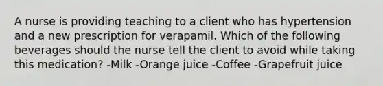 A nurse is providing teaching to a client who has hypertension and a new prescription for verapamil. Which of the following beverages should the nurse tell the client to avoid while taking this medication? -Milk -Orange juice -Coffee -Grapefruit juice